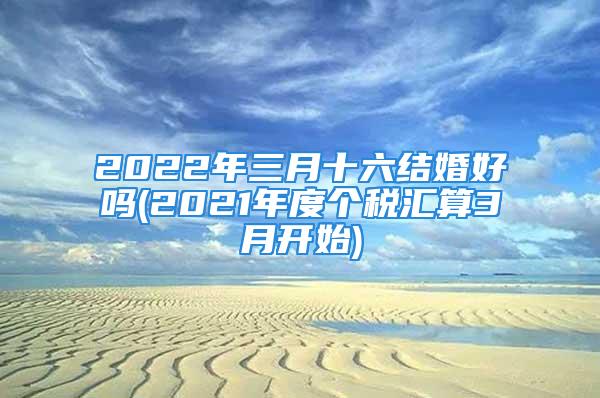 2022年三月十六结婚好吗(2021年度个税汇算3月开始)