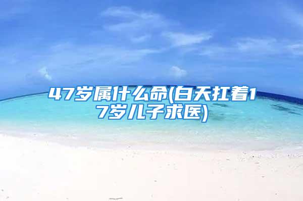 47岁属什么命(白天扛着17岁儿子求医)