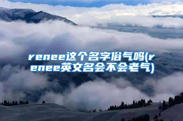 renee这个名字俗气吗(renee英文名会不会老气)