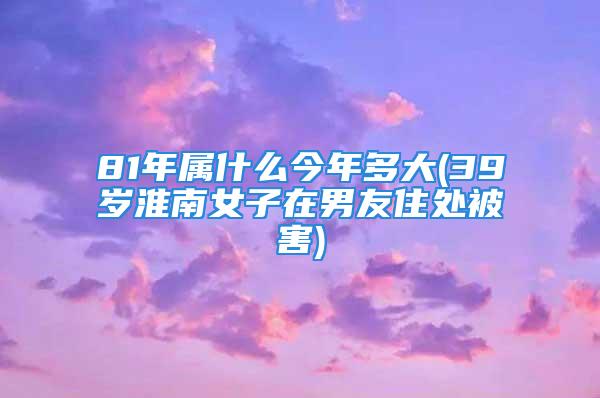 81年属什么今年多大(39岁淮南女子在男友住处被害)