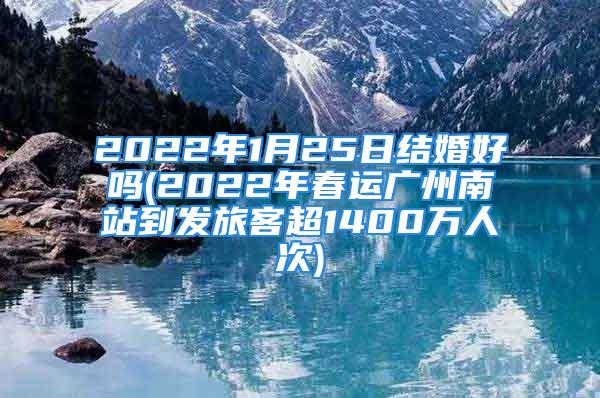 2022年1月25日结婚好吗(2022年春运广州南站到发旅客超1400万人次)