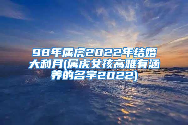 98年属虎2022年结婚大利月(属虎女孩高雅有涵养的名字2022)