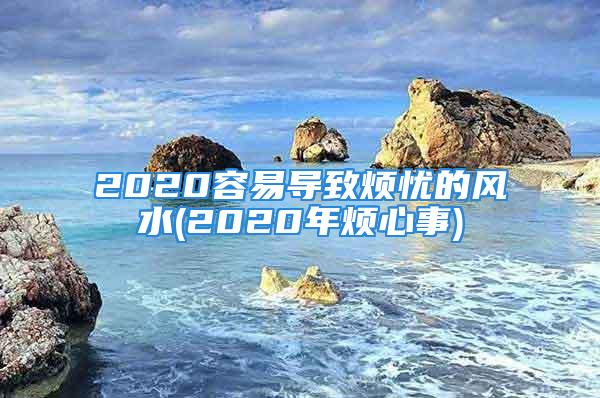 2020容易导致烦忧的风水(2020年烦心事)