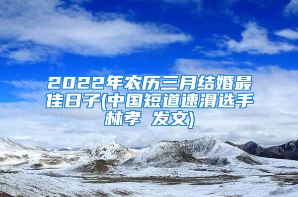 2022年农历三月结婚最佳日子(中国短道速滑选手林孝埈发文)