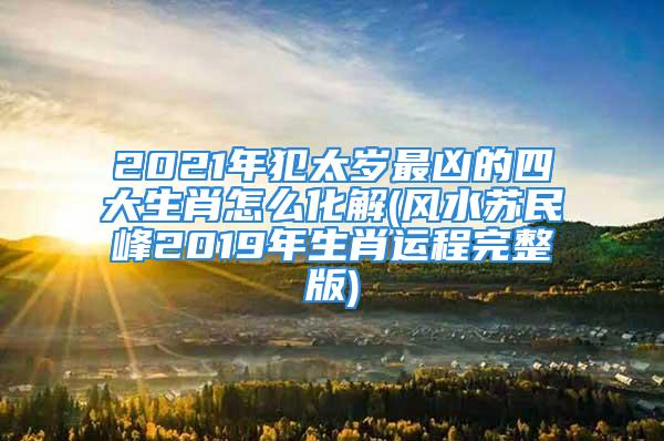 2021年犯太岁最凶的四大生肖怎么化解(风水苏民峰2019年生肖运程完整版)