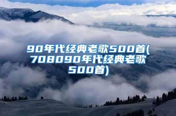 90年代经典老歌500首(708090年代经典老歌500首)