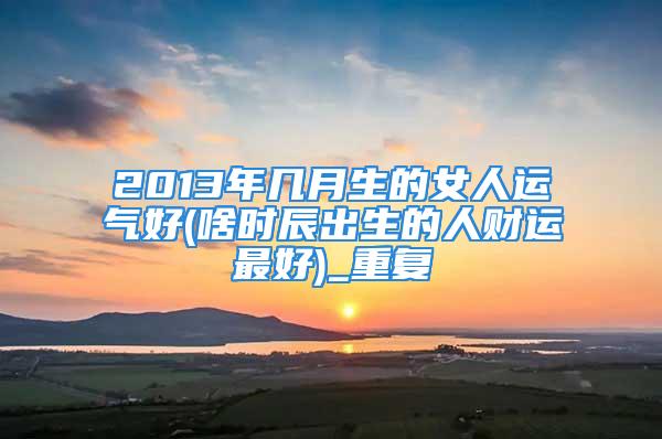 2013年几月生的女人运气好(啥时辰出生的人财运最好)_重复