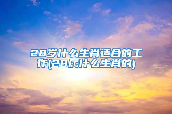 28岁什么生肖适合的工作(28属什么生肖的)