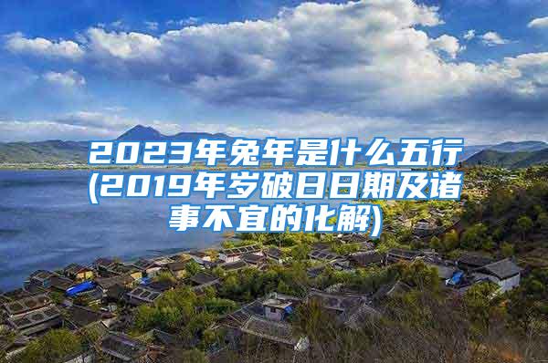 2023年兔年是什么五行(2019年岁破日日期及诸事不宜的化解)