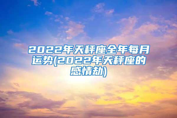 2022年天秤座全年每月运势(2022年天秤座的感情劫)