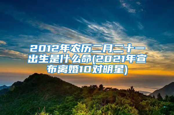 2012年农历二月二十一出生是什么命(2021年宣布离婚10对明星)