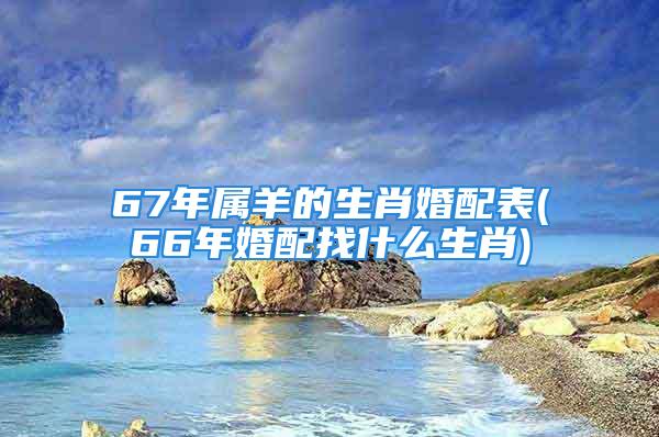 67年属羊的生肖婚配表(66年婚配找什么生肖)