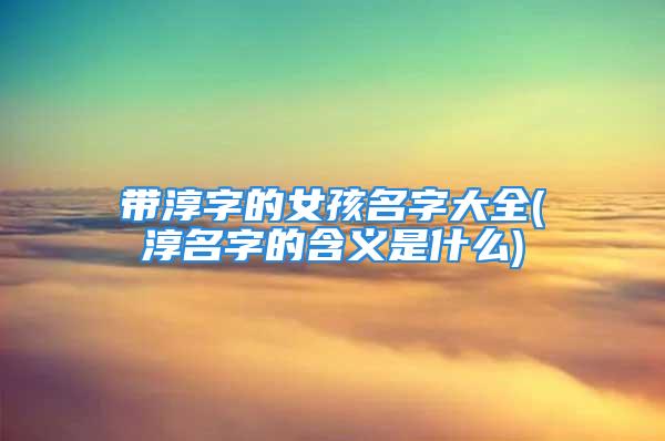 带淳字的女孩名字大全(淳名字的含义是什么)