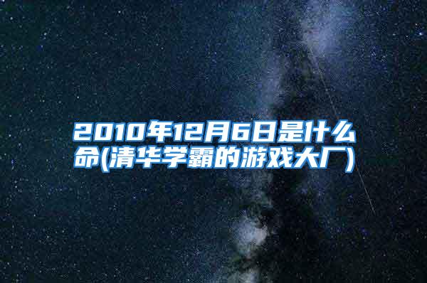 2010年12月6日是什么命(清华学霸的游戏大厂)