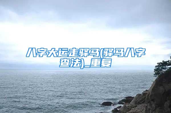 八字大运走驿马(驿马八字查法)_重复