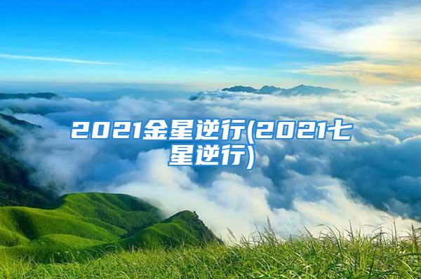 2021金星逆行(2021七星逆行)