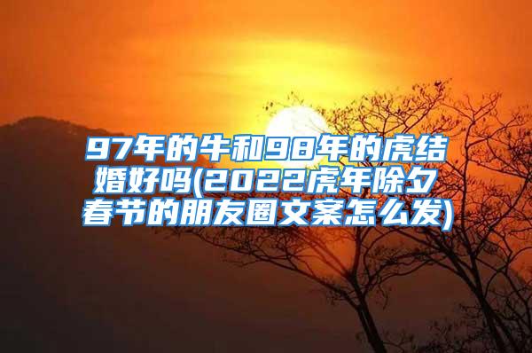 97年的牛和98年的虎结婚好吗(2022虎年除夕春节的朋友圈文案怎么发)