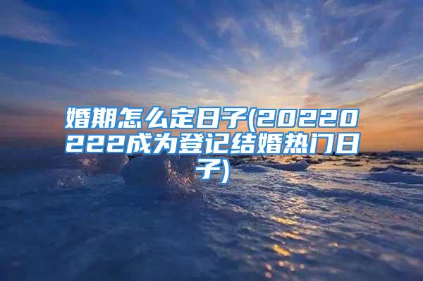 婚期怎么定日子(20220222成为登记结婚热门日子)