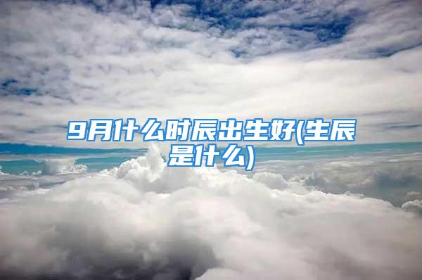 9月什么时辰出生好(生辰是什么)