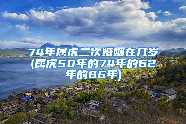 74年属虎二次婚姻在几岁(属虎50年的74年的62年的86年)