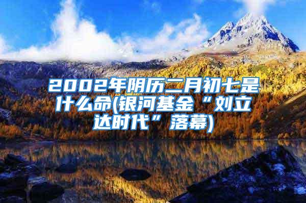 2002年阴历二月初七是什么命(银河基金“刘立达时代”落幕)