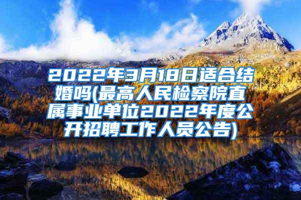 2022年3月18日适合结婚吗(最高人民检察院直属事业单位2022年度公开招聘工作人员公告)