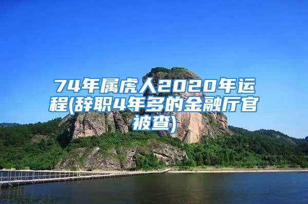 74年属虎人2020年运程(辞职4年多的金融厅官被查)