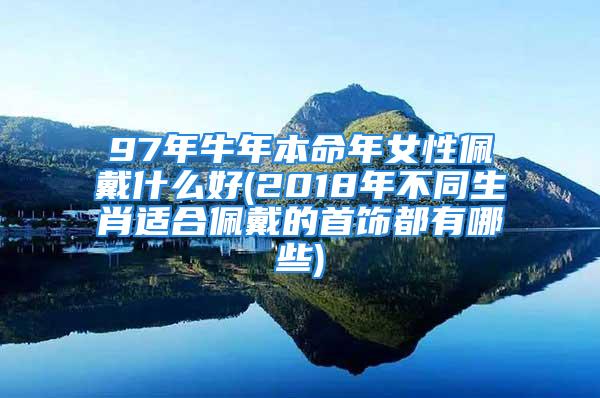 97年牛年本命年女性佩戴什么好(2018年不同生肖适合佩戴的首饰都有哪些)