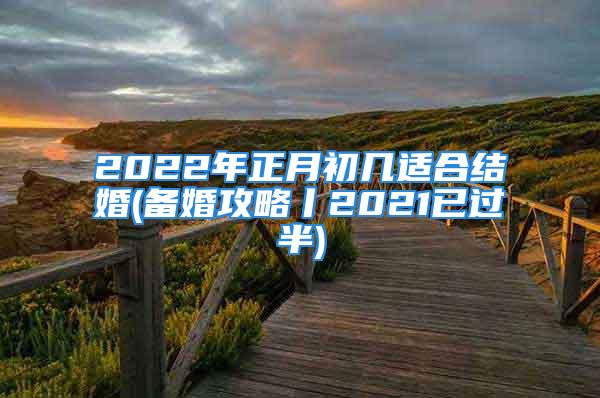 2022年正月初几适合结婚(备婚攻略丨2021已过半)