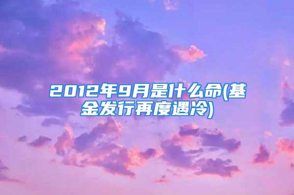 2012年9月是什么命(基金发行再度遇冷)