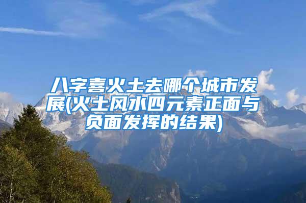 八字喜火土去哪个城市发展(火土风水四元素正面与负面发挥的结果)