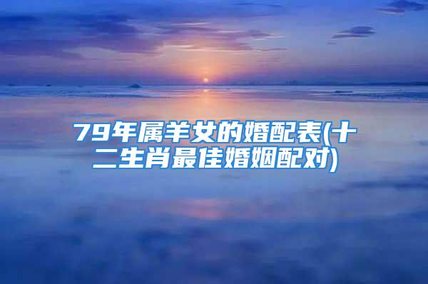 79年属羊女的婚配表(十二生肖最佳婚姻配对)