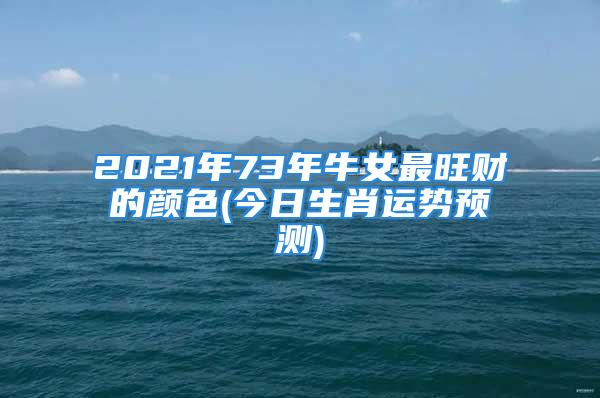 2021年73年牛女最旺财的颜色(今日生肖运势预测)