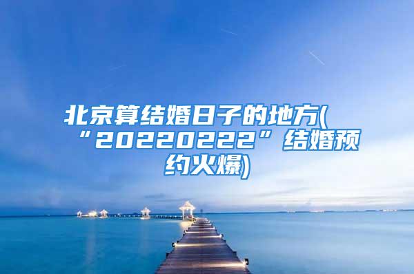 北京算结婚日子的地方(“20220222”结婚预约火爆)