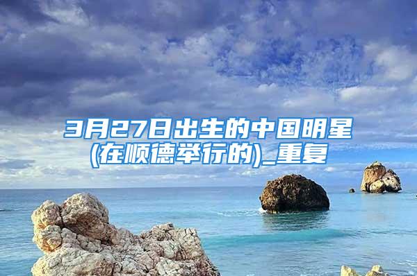 3月27日出生的中国明星(在顺德举行的)_重复