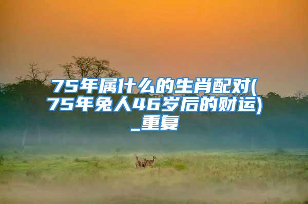 75年属什么的生肖配对(75年兔人46岁后的财运)_重复