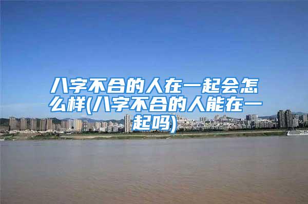 八字不合的人在一起会怎么样(八字不合的人能在一起吗)