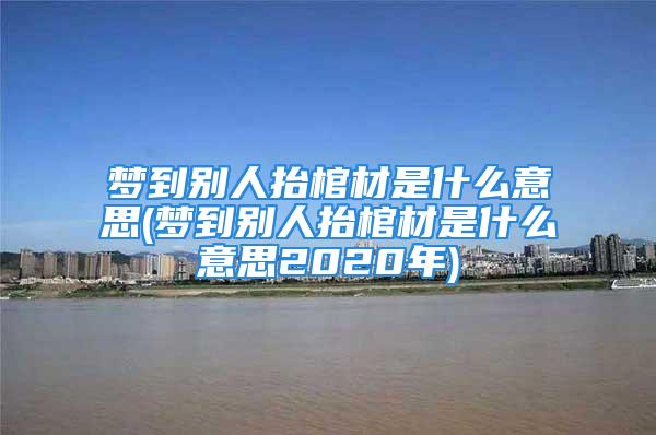 梦到别人抬棺材是什么意思(梦到别人抬棺材是什么意思2020年)