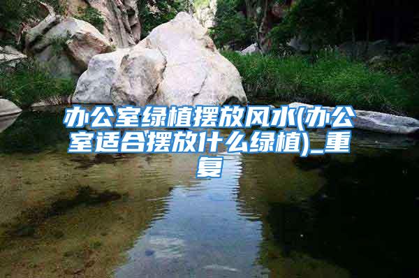 办公室绿植摆放风水(办公室适合摆放什么绿植)_重复