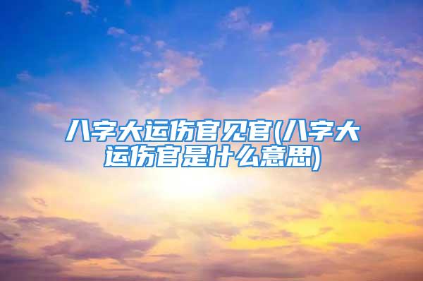 八字大运伤官见官(八字大运伤官是什么意思)