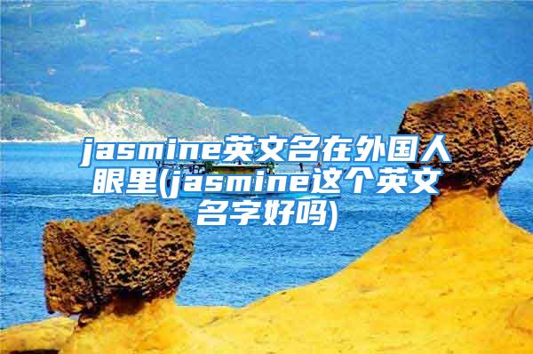 jasmine英文名在外国人眼里(jasmine这个英文名字好吗)