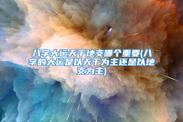 八字大运天干地支哪个重要(八字的大运是以天干为主还是以地支为主)