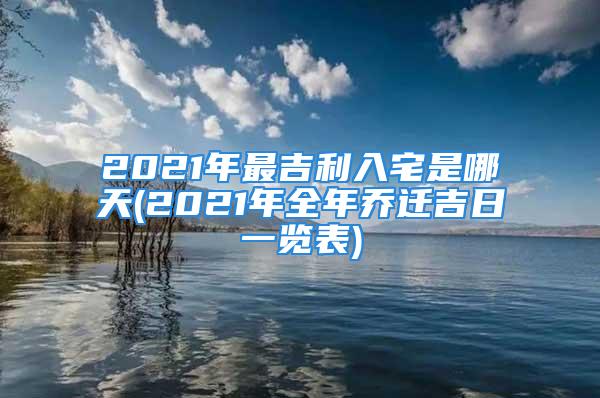 2021年最吉利入宅是哪天(2021年全年乔迁吉日一览表)