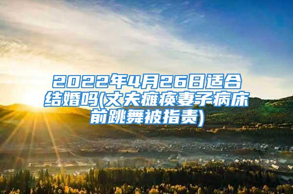 2022年4月26日适合结婚吗(丈夫瘫痪妻子病床前跳舞被指责)