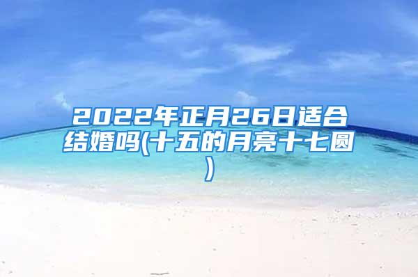 2022年正月26日适合结婚吗(十五的月亮十七圆)