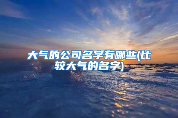 大气的公司名字有哪些(比较大气的名字)