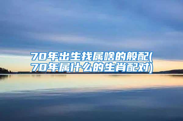 70年出生找属啥的般配(70年属什么的生肖配对)