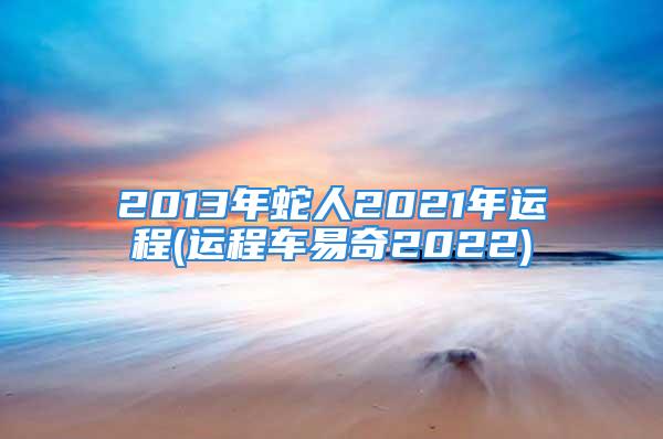 2013年蛇人2021年运程(运程车易奇2022)