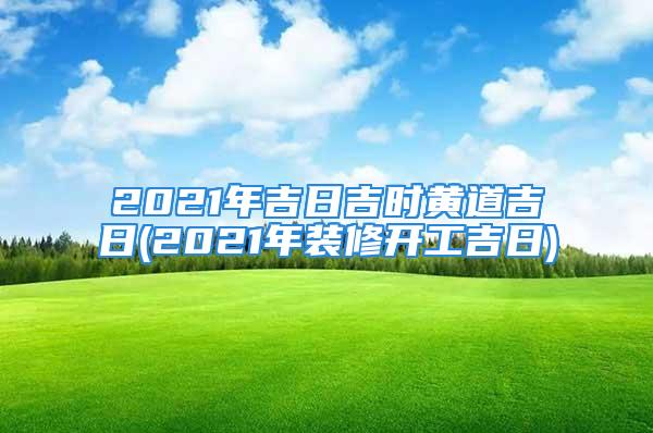 2021年吉日吉时黄道吉日(2021年装修开工吉日)