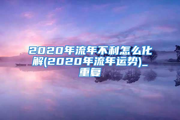 2020年流年不利怎么化解(2020年流年运势)_重复